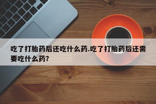 打胎药药店有卖吃了打胎药后还吃什么药.吃了打胎药后还需要吃什么药？
