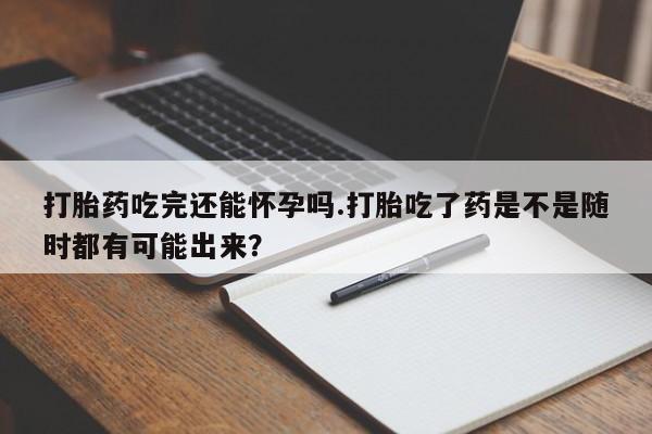 打胎药药店有卖打胎药吃完还能怀孕吗.打胎吃了药是不是随时都有可能出来？