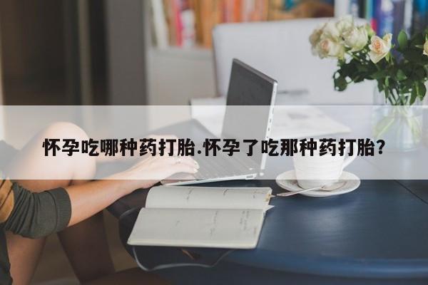 打胎药药店有卖怀孕吃哪种药打胎.怀孕了吃那种药打胎？