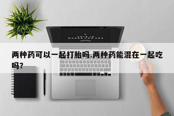 打胎药药店有卖两种药可以一起打胎吗.两种药能混在一起吃吗？