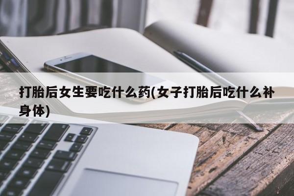打胎药药店有卖打胎后女生要吃什么药(女子打胎后吃什么补身体)