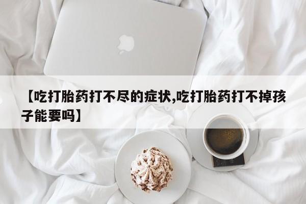 打胎药药店有卖【吃打胎药打不尽的症状,吃打胎药打不掉孩子能要吗】