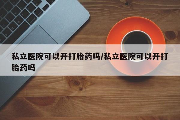 打胎药药店有卖私立医院可以开打胎药吗/私立医院可以开打胎药吗