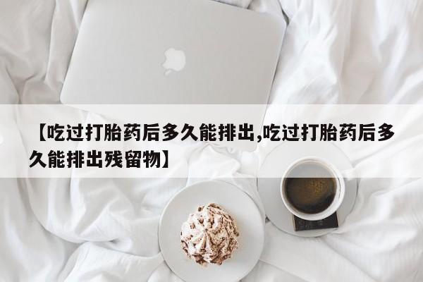 打胎药药店有卖【吃过打胎药后多久能排出,吃过打胎药后多久能排出残留物】