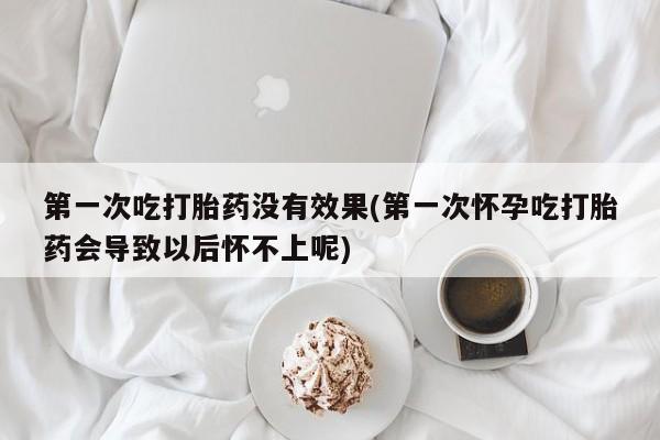 打胎药药店有卖第一次吃打胎药没有效果(第一次怀孕吃打胎药会导致以后怀不上呢)