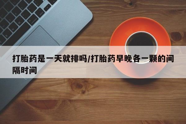 打胎药药店有卖打胎药是一天就排吗/打胎药早晚各一颗的间隔时间
