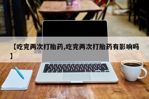 打胎药药店有卖【吃完两次打胎药,吃完两次打胎药有影响吗】