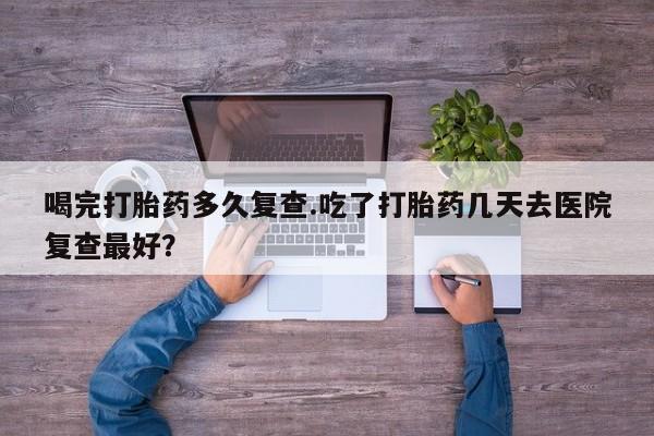 打胎药药店有卖喝完打胎药多久复查.吃了打胎药几天去医院复查最好？