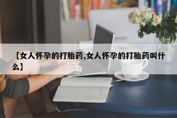 打胎药药店有卖【女人怀孕的打胎药,女人怀孕的打胎药叫什么】