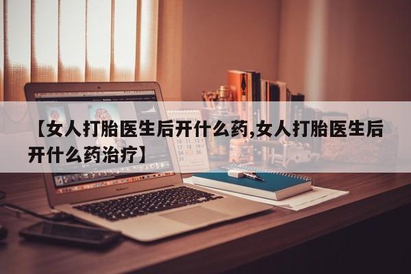 打胎药药店有卖【女人打胎医生后开什么药,女人打胎医生后开什么药治疗】