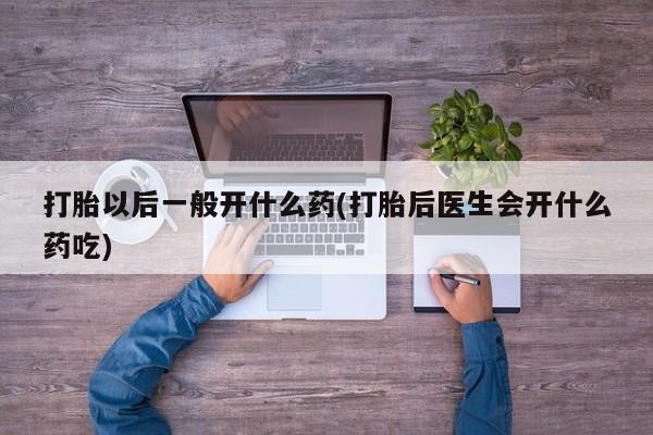 打胎药药店有卖打胎以后一般开什么药(打胎后医生会开什么药吃)