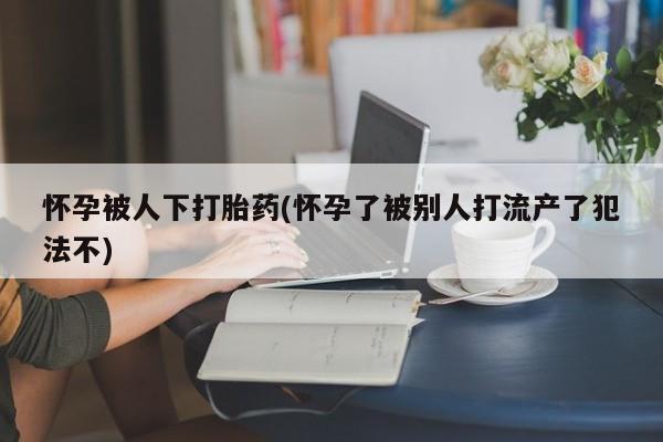 打胎药药店有卖怀孕被人下打胎药(怀孕了被别人打流产了犯法不)