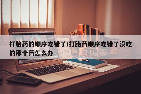 打胎药药店有卖打胎药的顺序吃错了/打胎药顺序吃错了没吃的那个药怎么办