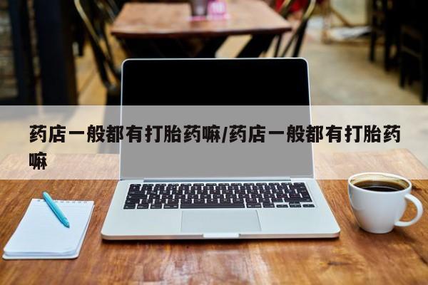 打胎药药店有卖药店一般都有打胎药嘛/药店一般都有打胎药嘛