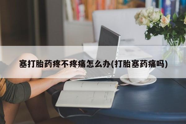 打胎药药店有卖塞打胎药疼不疼痛怎么办(打胎塞药痛吗)