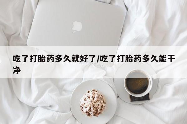 打胎药药店有卖吃了打胎药多久就好了/吃了打胎药多久能干净