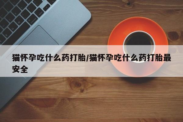 打胎药药店有卖猫怀孕吃什么药打胎/猫怀孕吃什么药打胎最安全