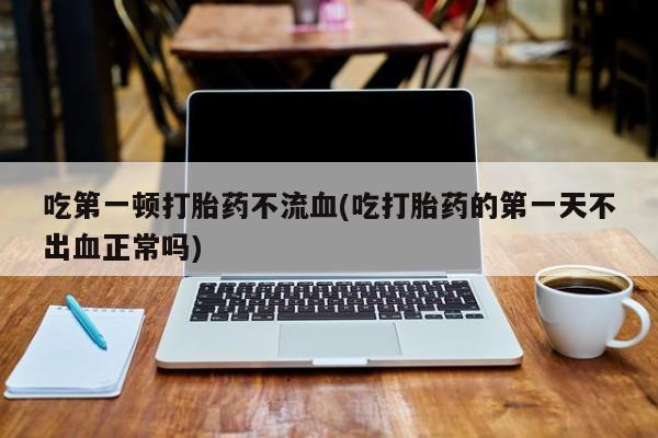 打胎药药店有卖吃第一顿打胎药不流血(吃打胎药的第一天不出血正常吗)