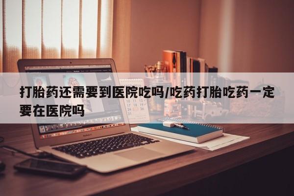 打胎药药店有卖打胎药还需要到医院吃吗/吃药打胎吃药一定要在医院吗