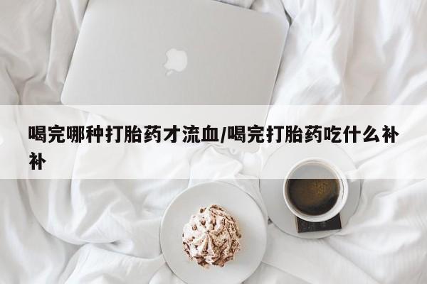 打胎药药店有卖喝完哪种打胎药才流血/喝完打胎药吃什么补补
