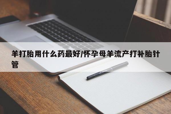 打胎药药店有卖羊打胎用什么药最好/怀孕母羊流产打补胎针管