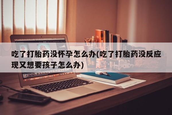 打胎药药店有卖吃了打胎药没怀孕怎么办(吃了打胎药没反应现又想要孩子怎么办)