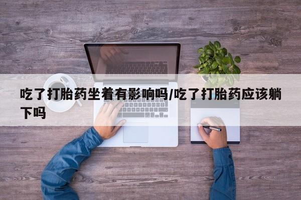 打胎药药店有卖吃了打胎药坐着有影响吗/吃了打胎药应该躺下吗