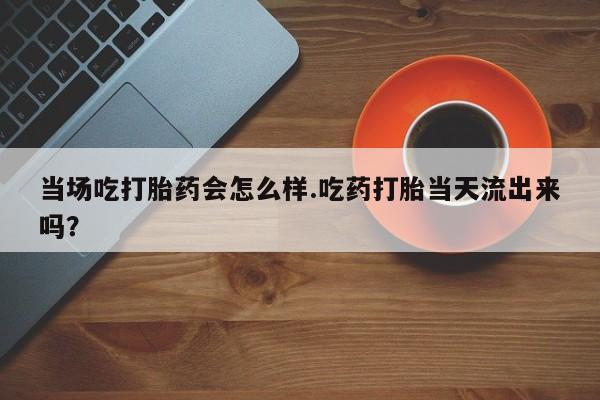 打胎药药店有卖当场吃打胎药会怎么样.吃药打胎当天流出来吗？