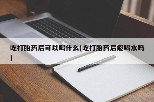 打胎药药店有卖吃打胎药后可以喝什么(吃打胎药后能喝水吗)