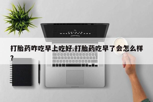 打胎药药店有卖打胎药咋吃早上吃好.打胎药吃早了会怎么样？