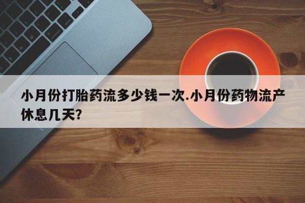 打胎药药店有卖小月份打胎药流多少钱一次.小月份药物流产休息几天？