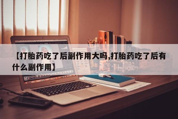打胎药药店有卖【打胎药吃了后副作用大吗,打胎药吃了后有什么副作用】