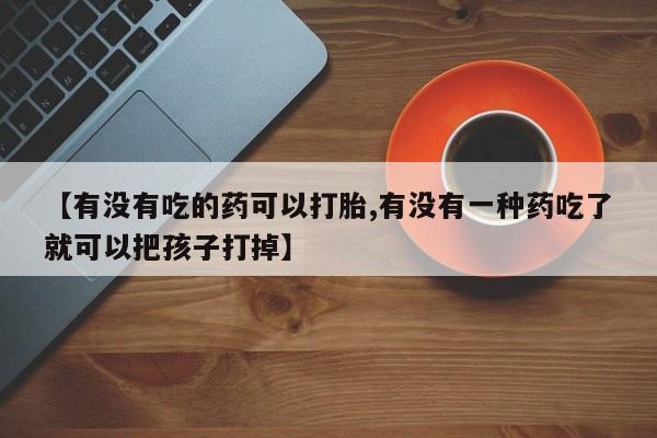 打胎药药店有卖【有没有吃的药可以打胎,有没有一种药吃了就可以把孩子打掉】