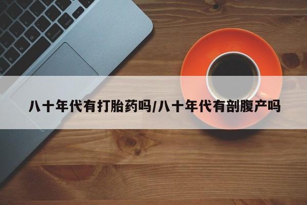 打胎药药店有卖八十年代有打胎药吗/八十年代有剖腹产吗
