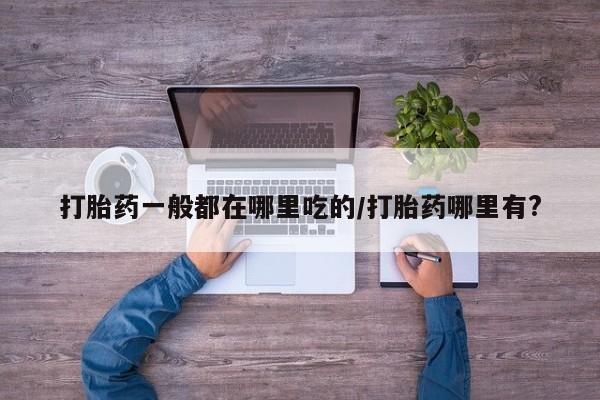 打胎药药店有卖打胎药一般都在哪里吃的/打胎药哪里有?