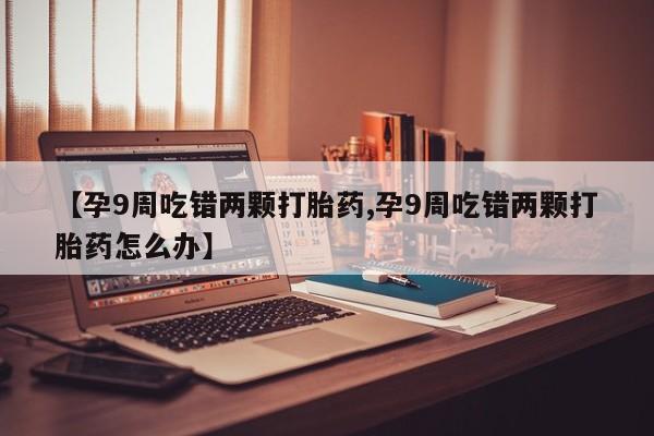 打胎药药店有卖【孕9周吃错两颗打胎药,孕9周吃错两颗打胎药怎么办】