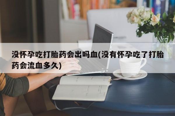 打胎药药店有卖没怀孕吃打胎药会出吗血(没有怀孕吃了打胎药会流血多久)
