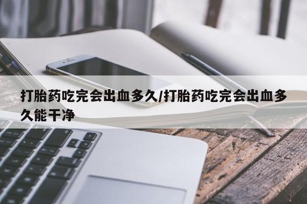 打胎药药店有卖打胎药吃完会出血多久/打胎药吃完会出血多久能干净