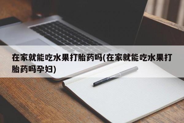 打胎药药店有卖在家就能吃水果打胎药吗(在家就能吃水果打胎药吗孕妇)