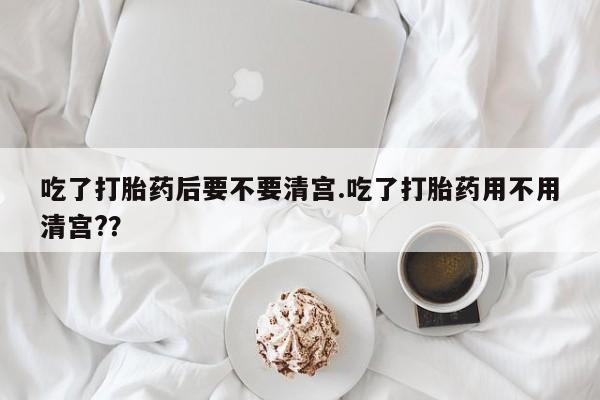 打胎药药店有卖吃了打胎药后要不要清宫.吃了打胎药用不用清宫?？