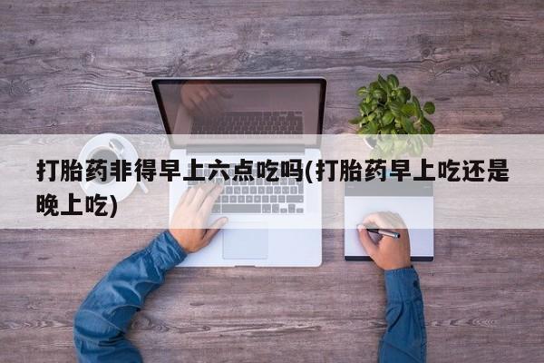 打胎药药店有卖打胎药非得早上六点吃吗(打胎药早上吃还是晚上吃)