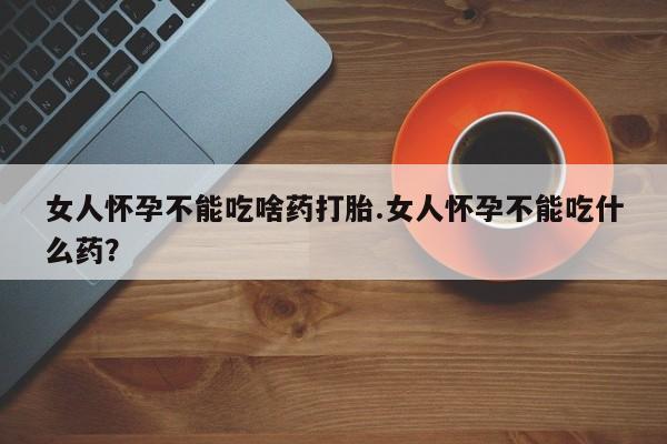 打胎药药店有卖女人怀孕不能吃啥药打胎.女人怀孕不能吃什么药？