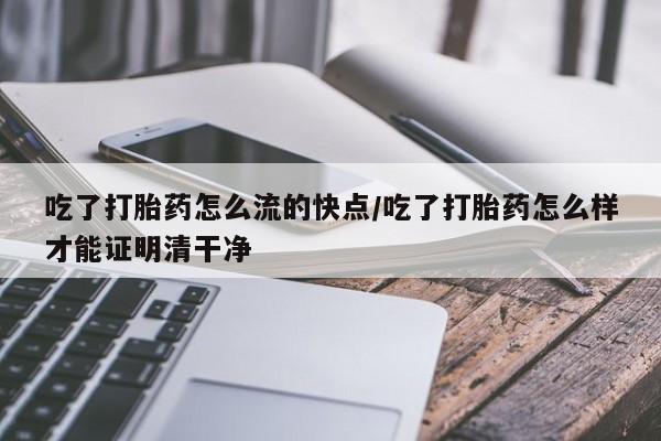 打胎药药店有卖吃了打胎药怎么流的快点/吃了打胎药怎么样才能证明清干净