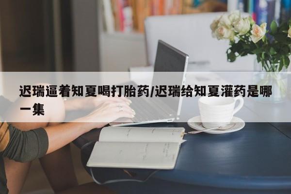 打胎药药店有卖迟瑞逼着知夏喝打胎药/迟瑞给知夏灌药是哪一集