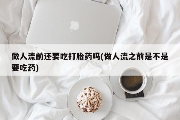 打胎药药店有卖做人流前还要吃打胎药吗(做人流之前是不是要吃药)
