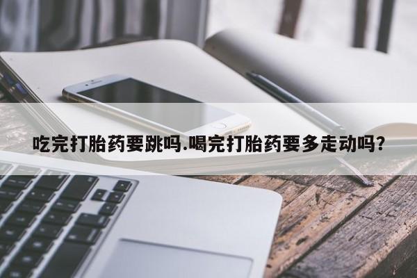打胎药药店有卖吃完打胎药要跳吗.喝完打胎药要多走动吗？