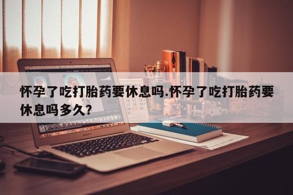 打胎药药店有卖怀孕了吃打胎药要休息吗.怀孕了吃打胎药要休息吗多久？