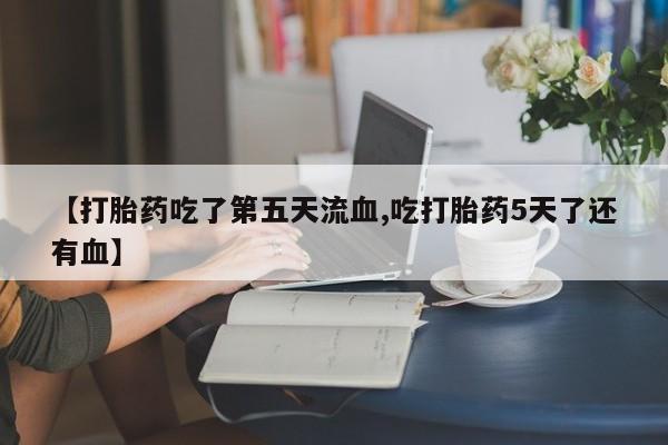 打胎药药店有卖【打胎药吃了第五天流血,吃打胎药5天了还有血】