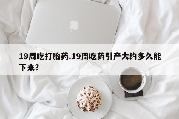 打胎药药店有卖19周吃打胎药.19周吃药引产大约多久能下来？