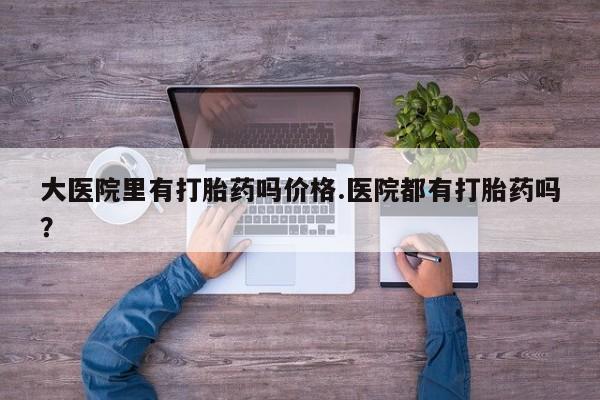 打胎药药店有卖大医院里有打胎药吗价格.医院都有打胎药吗？